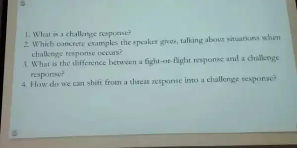 1. What is a challenge response?
2. Which concrete examples the speaker gives, talking about situations when
challenge response occurs?
3. What is the difference between a fight-or-flight response and a challenge
response?
4. How do we can shift from a threat response into a challenge response?