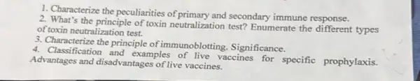 1. Characterize the peculiarities of primary and secondary immune response.
2. What's the principle of toxin neutralization test?Enumerate the types
of toxin neutralization test.
3. Characterize the principle of immunoblotting Significance.
4. Classification and examples of live vaccines for specific prophylaxis.
Advantages and disadvantages of live vaccines.