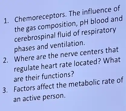 1. Chemoreceptors The influence of
the gas composition , pH blood and
cerebrospinal fluid of respiratory
phases and ventilation.
2. Where are the nerve centers that
regulate heart rate located? What
are their functions?
3. Factors affect the metabolic rate of
an active person.