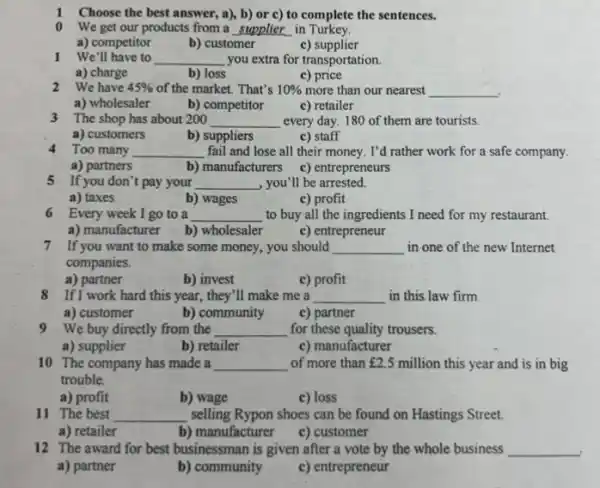 1 Choose the best answer a), b) or c)to complete the sentences.
0 We get our products from a __ in Turkey.
a) competitor
b) customer
1 We'll have to __ you extra for transportation.
a) charge
b) loss
c) price
2 We have 45%  of the market. That's 10%  more than our nearest __
a) wholesaler
b) competitor
c) retailer
3 The shop has about 200
__ every day. 180 of them are tourists.
a) customers
b) suppliers
c) staff
4 Too many __ fail and lose all their money. I'd rather work for a safe company.
a) partners
b) manufacturers c) entrepreneurs
5 If you don't pay your __ , you'll be arrested.
a) taxes
b) wages
c) profit
6 Every week I go to a __ to buy all the ingredients I need for my restaurant.
a) manufacturer
b) wholesaler
c) entrepreneur
7 If you want to make some money, you should __ in one of the new Internet
companies.
a) partner
b) invest
c) profit
8 If I work hard this year, they'll make me a __ in this law firm.
a) customer
b) community
c) partner
9 We buy directly from the __ for these quality trousers.
a) supplier
b) retailer
c) manufacturer
10 The company has made a __ of more than ￡2.5 million this year and is in big
trouble.
a) profit
b) wage
c) loss
11 The best __ selling Rypon shoes can be found on Hastings Street.
a) retailer
b) manufacturer
c) customer
12 The award for best businessman is given after a vote by the whole business __
a) partner
b) community
c) entrepreneur