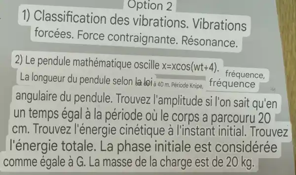 1) Classific ation des vibrations . Vibrations
forcées . Force contraigna nte. Résonance.
2) Le pendule mathématique oscille x=xcos(wt+4)
La longueur du pendule selon (101 à 40 m. Période Knipe, fréquence
fréquence.
angulaire du pendule . Trouvez l'amplitude si l'on sait qu'en
un temps ég al à la période ou le corps a parcouru 20
cm. Trouvez l'énergie cinétique à I'instant initia I. Trouvez
l'énergie totale . La phase initiale est considérée
comme égale à G. La masse de la charge est de 20 kg.
Option 2