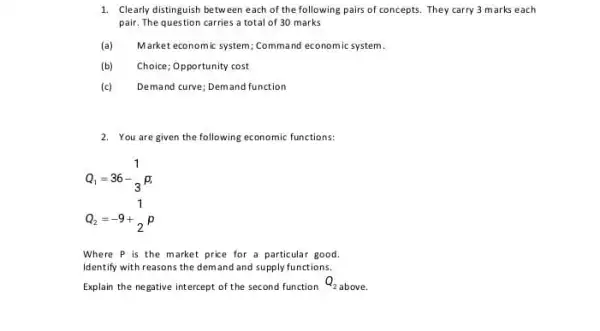 1. Clearly distinguish betweer each of the following pairs of concepts. They carry 3 marks each
pair. The question carries a total of 30 marks
(a) Market economic system; Command economic system
(b) Choice; Opportunity cost
(c) Demand curve; Demand function
2. You are given the following economic functions:
Q_(1)=36-(1)/(3)p
Q_(2)=-9+(1)/(2)p
Where P is the market price for a particular good.
Identify with reasons the demand and supply functions.
Explain the negative intercept of the second function
Q_(2) above.