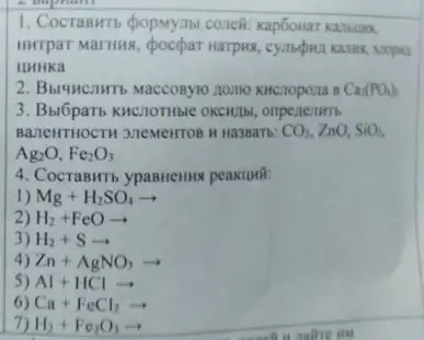 1. Cocraswrs popuymer coneft
Hurrpar Marius, pocpar narpwa
IIHHKa
Ca(PO_(4))_(2)
3. Bu6paT6 KHCIOTHBIC OKCHUI onpenenm
BazleMTHOCTH 3.7eMeirros H Ha3BaTb: CO_(2),ZnO,SiO_(2)
Ag_(2)O,Fe_(2)O_(3)
4. CocraBHT5 ypasnemus peaximi:
1) Mg+H_(2)SO_(4)arrow 
2) H_(2)+FeOarrow 
3) H_(2)+Sarrow 
Zn+AgNO_(3)arrow 
5) Al+HClarrow 
6) Ca+FeCl_(2)arrow 
H_(2)+Fe_(2)O_(3)arrow