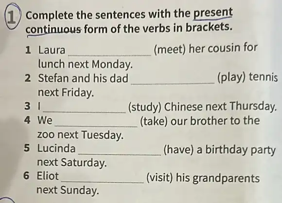 (1) Complete the sentences with the present
continuous form of the verbs in brackets.
1 Laura __ (meet) her cousin for
lunch next Monday.
2 Stefan and his dad __ (play) tennis
next Friday.
__ (study) Chinese next Thursday.
4 We __ (take) our brother to the
zoo next Tuesday.
5 Lucinda __ (have) a birthday party
next Saturday.
6 Eliot __ (visit) his grandparents
next Sunday.