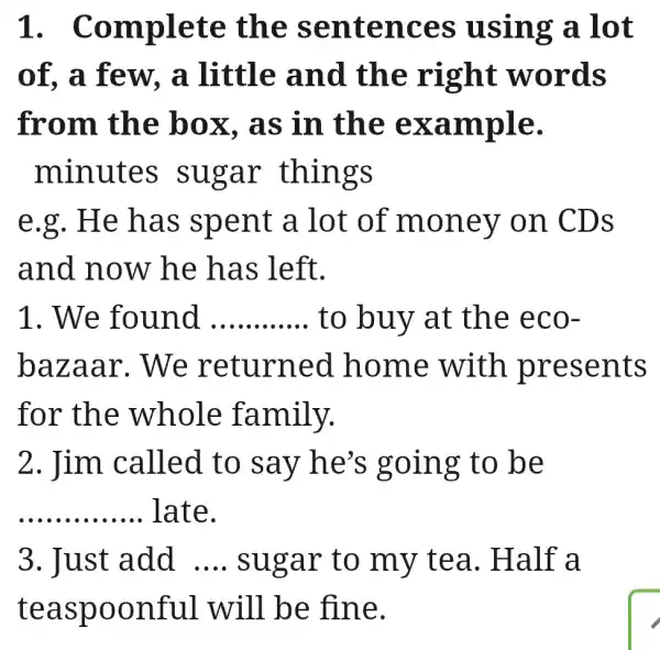 1 . Complete the sentences using a .lot
of, a few , a little and the right words
from the box. as in the example.
minutes sugar things
e.g. He has spent a lot of money on CDs
and now he has left.
1. We found __ to buy at the eco-
bazaar . We returned I home with presents
for the whole family.
2. Jim called to say he's going to be
__ late.
3. Just add __ sugar to my tea . Half a