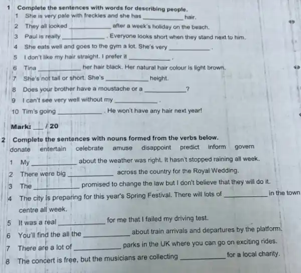 1 Complete the sentences with words for describing people.
1 She is very pale with freckles and she has __ hair.
2 They all looked __ after a week's holiday on the beach.
3 Paul is really __ Everyone looks short when they stand next to him.
4 She eats well and goes to the gym a lot. She's very __
51 don't like my hair straight. I prefer it __
6 Tina __ her hair black. Her natural hair colour is light brown.
7 She's not tall or short. She's __ height.
? 8 Does your brother have a moustache or a __
9 I can't see very well without my __
10 Tim's going __ . He won't have any hair next year!
Mark: __ / 20
Complete the sentences with nouns formed from the verbs below.
donate entertain celebrate amuse disappoint predict inform govern
1 My __ about the weather was right. It hasn't stopped raining all week.
2 There were big __ across the country for the Royal Wedding.
3 The __ promised to change the law but I don't believe that they will do it.
4 The city is preparing for this year's Spring Festival. There will lots of
__ in the town
centre all week.
5 It was a real __
for me that I failed my driving test.
6 You'll find the all the __
about train arrivals and departures by the platform.
7 There are a lot of __
parks in the UK where you can go on exciting rides.
8 The concert is free but the musicians are collecting
__ for a local charity.