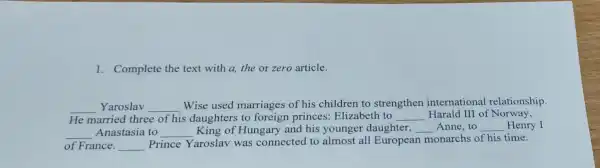 1. Complete the text with a, the or zero article.
__ Yaroslav __
Wise used marriages of hi s children to strengthen international relationship.
He married three of his daughters to foreign princes Elizabeth to __ Harald III of Norway,
__ Anastasia to __ King of Hungary and his younger daughter, __ Anne,to __ Henry I
of France. __
Prince Yaroslav was connected to almost all European monarchs of his time.