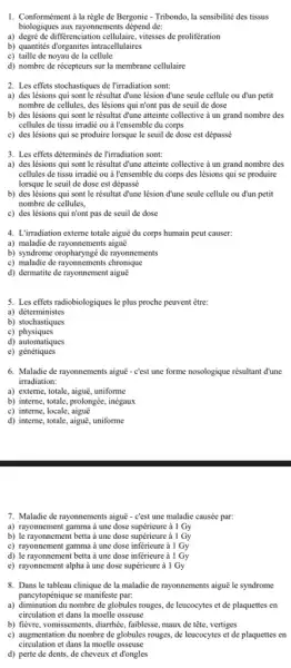 1. Conformément à la règle de Bergonic - Tribondo,la sensibilité des tissus
biologiques aux rayonnements dépend de:
a) degré de differenciation cellulaire vitesses de prolifération
b) quantities dorganites intracellulaires
c) taille de noyau de la cellule
d) nombre de récepteurs sur la membrane cellulaire
2. Les effets stochastiques de l'irradiation sont:
a) des lésions qui sont le résultat d'une lésion đ'une seule cellule ou d'un petit
nombre de cellules, des lésions qui n'ont pas de seuil de dose
b) des lésions qui sont le résultat đ'une atteinte collective à un grand nombre des
cellules de tissu irradié ou à l'ensemble du corps
c) des lésions qui se produire lorsque le seuil de dose est dépassé
3. Les effets déterminés de l'irradiation sont:
a) des lésions qui sont le résultat d'une atteinte collective à un grand nombre des
cellules de tissu irradié ou à l'ensemble du corps des lésions qui se produire
lorsque le seuil de dose est dépassé
b) des lésions qui sont le résultat d'une lésion d'une seule cellule ou d'un petit
nombre de cellules,
c) des lésions qui n'ont pas de seuil de dose
4. L'irradiation externe totale aiguē du corps humain peut causer:
a) maladie de rayonnements aiguê
b) syndrome oropharyngé de rayonnements
c) maladie de rayonnements chronique
d) dermatite de rayonnement aigue
5. Les effets radiobiologiques le plus proche peuvent être:
a) déterministes
b) stochastiques
c)physiques
d) automatiques
e)génétiques
6. Maladie de rayonnements aiguē - c'est une forme nosologique résultant đ'une
irradiation:
a) externe, totale, aiguê,uniforme
b) interne, totale, prolongée , inégaux
c) interne, locale
d) interne, totale, aiguē , uniforme
7. Maladie de rayonnements aiguē - c'est une maladie causée par:
a) rayonnement gamma à une dose supérieure ả I Gy
b) le rayonnement betta ả une dose supéricure à 1 Gy
c) rayonnement gamma à une dose inferieure à 1 Gy
d) le rayonnement betta ả une dose inferieure à 1 Gy
e) rayonnement alpha à une dose supéricure à 1 Gy
8. Dans le tableau clinique de la maladie de rayonnements aiguē le syndrome
pancytopénique se manifeste par.
a) diminution du nombre de globules rouges, de leucocytes et de plaquettes en
circulation et dans la moelle osseuse
b) fièvre, vomissements, diarrhée faiblesse, maux de tête , vertiges
c) augmentation du nombre de globules rouges, de leucocytes et de plaquettes en
circulation et dans la moelle osseuse
d) perte de dents,de cheveux et đ'ongles