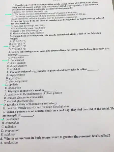 1. Consider a person whose diet provides a daily energy intake of 10,500 k.I and
activities result in their body consuming 9500 kJ of energy daily. If this situation
continues for several months.the possible outcome would be:
A gradual rise in basal metabolic rate.
B. The person increases their mass by several kilograms of fat tissue.
C. The energy requirements of daily activities will rise to consume 10,500 kJ.
D. An increase in from the body to dissipate excess energy.
__
2. In order to lose body fut, diet and exercise must be organised so that the energy value of
the food intake is:
-A. Less than the energy used daily
B. More than the energy used daily
C. Equal to the daily energy use
D. Greater than the daily exercise
3. Human body core temperature is usually maintained within which of the following
ranges?
A. 35.0-37.5^circ C
B. 36.5-38.5^circ C
C. 36.5-37.5^circ C
D. 35.0-38.5^circ C
4. Before converting amino acids into intermediates for energy metabolism, they must first
undergo __ .
A denaturation
A. denaturation
c detoxification
D. depeptidization
E oxidation
. 5. The conversion of triglycerides to glycerol and fatty acids is called
__
A. triglycerolysis
B glycolysis
C. gluconeogenesis
__
D lipolysis
E. liposuction
6. Glycogen in muscle is used to
__
A. contribute to the maintenance of blood glucose
B. convert glucose to amino acids
C. convert glucose to fats
D. fuel the activity of that muscle exclusively
__
E. both fuel muscle activity and maintain blood glucose
7. When a person sits on a metal chair on a cold day, they feel the cold of the metal.Th
an example of __ .
A. conduction
B. convection
C. radiation
D. evaporation
E. cold feet
8. What is an increase in body temperature to greater -than-normal levels called?
A. conduction