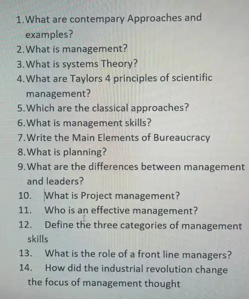 1. What are contempary Approaches and
examples?
2. What is management?
3. What is systems Theory?
4. What are Taylors 4 principles of scientific
management?
5. Which are the classical approaches?
6.What is management skills?
7.Write the Main Elements of Bureaucracy
8.What is planning?
9. What are the differences between management
and leaders?
10. What is Project management?
11. Who is an effective management?
12. Define the three categories of management
skills
13. What is the role of a front line managers?
14. How did the industrial revolution change
the focus of management thought