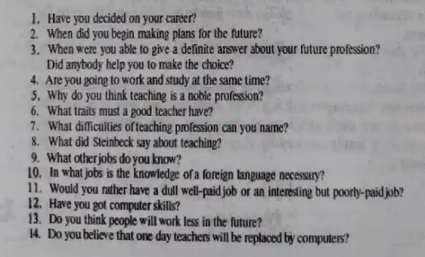 1. Have you decided on your career?
2. When did you begin making plans for the future?
3. When were you able to give a definite answer about your future profession?
Did anybody help you to make the choice?
4. Are you going to work and study at the same time?
5. Why do you think teaching is a noble profession?
6. What traits must a good teacher have?
7. What difficulties ofteaching profession can you name?
8. What did Steinbeck say about teaching?
9. What otherjobs do you know?
10. In what jobs is the knowledge of a foreign language necessary?
11. Would you rather have a dull well-paid job or an interesting but poorly-paidjob?
12. Have you got computer skills?
13. Do you think people will work less in the future?
14. Do you believe that one day teachers will be replaced by computers?