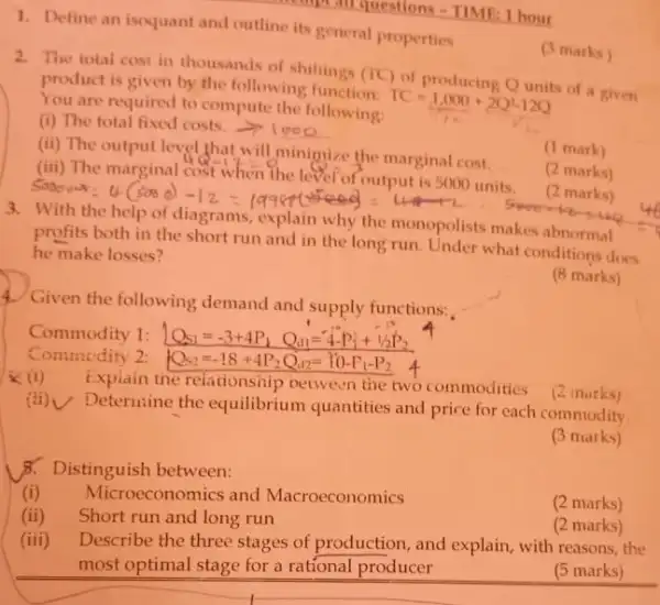 1. Define an isoquant and outline its general properties
2. The total cost in thousands of shilings
(f(C)
of producing Qunits of product is given by the following function.
TC=1,000+2Q^2-12Q You are required to compute the following:
(i) The total fixed costs.
(ii)
The output level that will minimize the marginal cost.
(1 mark)
(iii) The marginal
48-13=0
when the lefor of output is 5000 units.
(2 marks)
(1) marks)
3.
profit-bothin the short run and in the long run. Under what conditions does
he make losses?
https://www.hight.com/again.com/com/age/call-com/assignment/
(8 marks)
4. Given the following demand and supply functions:
Commedity 2:
(1)
Explain the relationship petween the two commodities (2 morks)
(ii) Determine the equilibrium quantities and price for each commodity.
(3 marks)
B. Distinguish between:
(i) Microeconomics and Macroeconomics
(ii) Short run and long run
(2 marks)
(iii) Describe the three stages of production, and explain, with reasons, the
most optimal stage for a rational producer
(2 marks)
(5 marks)