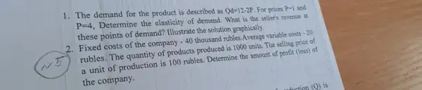 1. The demand for the product is described as
Qd=12-2P For prices P=1 and
P=4
Determine the elasticity of demand. What is the seller's revenue at
these points of demand?Illustrate the solution graphically.
2. Fixed costs of the company -40 thousand rubles.Average variable costs -20
rubles. The quantity of products produced is 1000 units. The selling price of
a unit of production is 100 rubles. Determine the amount of profit (loss) of
the company.