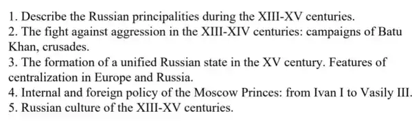 1. Describe the Russian principalities during the XIII-XV centuries.
2. The fight against aggression in the XIII-XIV centuries:campaigns of Batu
Khan, crusades.
3. The formation of a unified Russian state in the XV century. Features of
centralization in Europe and Russia.
4. Internal and foreign policy of the Moscow Princes: from Ivan I to Vasily III.
5. Russian culture of the XIII-XV centuries.