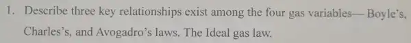 1. Describe three key relationships exist among the four gas variables -Boyle's,
Charles's,and Avogadro's slaws.The Ideal gas law.