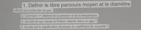 1. Définir le libre parcours moyen et le diamètre
effectif des molécules de gaz.
2. Comment <> dépend de la pression et de la température.
3. Qu'est-ce qui cause la friction interne dans un gaz?
4. Quelle est la signification physique du coefficient de viscosité?