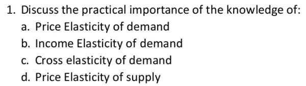 1. Discuss the practical importanc e of the knowledge e of:
a. Price Elasticity of demand
b. Income Elasticity of demand
c. Cross elasticity of demand
d. Price Elasticity of supply