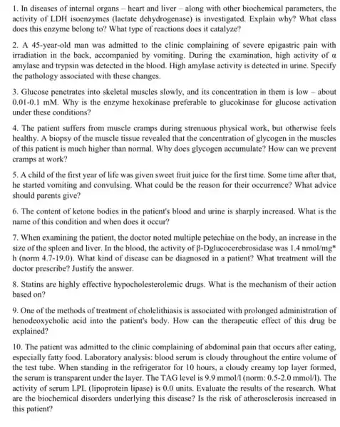 1. In diseases of internal organs - heart and liver - along with other biochemical parameters, the
activity of LDH isoenzymes (lactate dehydrogenase) is investigated. Explain why?What class
does this enzyme belong to? What type of reactions does it catalyze?
2. A 45-year-old man was admitted to the clinic complaining of severe epigastric pain with
irradiation in the back , accompanied by vomiting During the examination , high activity of alpha 
amylase and trypsin was detected in the blood High amylase activity is detected in urine. Specify
the pathology associated with these changes.
3. Glucose penetrates into skeletal muscles slowly, and its concentration in them is low - about
0.01-0.1 mM. Why is the enzyme hexokinase preferable to glucokinase for glucose activation
under these conditions?
4. The patient suffers from muscle cramps during strenuous physical work, but otherwise feels
healthy. A biopsy of the muscle tissue revealed that the concentration of glycogen in the muscles
of this patient is much higher than normal . Why does glycogen accumulate? How can we prevent
cramps at work?
5. A child of the first year of life was given sweet fruit juice for the first time. Some time after that,
he started vomiting and convulsing. What could be the reason for their occurrence? What advice
should parents give?
6. The content of ketone bodies in the patient's blood and urine is sharply increased. What is the
name of this condition and when does it occur?
7. When examining the patient, the doctor noted multiple petechiae on the body, an increase in the
size of the spleen and liver. In the blood, the activity of ebrosidase was 1.4nmol/mgast 
h (norm 4.7-19.0 ). What kind of disease can be diagnosed in a patient? What treatment will the
doctor prescribe? Justify the answer.
8. Statins are highly effective hypocholesterolemic drugs . What is the mechanism of their action
based on?
9. One of the methods of treatment of cholelithiasis is associated with prolonged administration of
henodeoxycholic acid into the patient's body. How can the therapeutic effect of this drug be
explained?
10. The patient was admitted to the clinic complaining of abdominal pain that occurs after eating,
especially fatty food Laboratory analysis: blood serum is cloudy throughout the entire volume of
the test tube. When standing in the refrigerator for 10 hours, a cloudy creamy top layer formed
the serum is transparent under the layer. The TAG level is 9.9mmol/1 (norm: 0.5-2.0mmol/l) . The
activity of serum LPL (lipoprotein lipase) is 0.0 units. Evaluate the results of the research. What
are the biochemical disorders underlying this disease? Is the risk of atherosclerosis increased in
this patient?