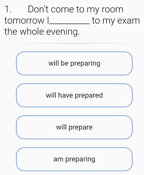 1. . Don't come to my room
tomorrow I __ to my exam
the whole evening.
will be preparing
will have prepared
will prepare
am preparing