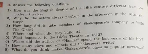 1) How was the English theatre of the 16th century different from the
modern theatre?
A. Answer the following questions.
2) Why did the actors always perform in the afternoon in the 16th cen-
tury?
3) How long did it take members of Shakespeare's company to build
The Globe?
4) Where and when did they build it?
5) What happened to the Globe Theatre in 1613?
6) Where did the author of "Hamlet the last years of his life?
7) How many plays and sonnets did Shakespeare write?
8) What do you think makes Shakespeare's so popular nowadays?