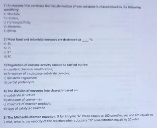 1) An enzyme that catalyzes the transformation of one substrate is characterized by the following
specificity:
a)absolute:
b) relative;
c) stereospecificity;
d)allosteric:
e) group.
2) Most food and microbial enzymes are destroyed at {}^circ C
a) 15
b) 25
c) 37
d) 80
3) Regulation of enzyme activity cannot be carried out by:
a) covalent chemical modification;
b) formation of a substrate-substrate complex;
c) allosteric regulation;
d) partial proteolysis.
4) The division of enzymes into classes is based on:
a) substrate structure
b) structure of coenzymes
c) structure of reaction products
d) type of catalyzed reaction
5) The Michaelis-Menten equation. If for Enzyme "A" Vmax equals to 100mu mol/mL sec and Km equals to
2 mM, what is the velocity of the reaction when substrate "B"concentration equals to 20 mM?