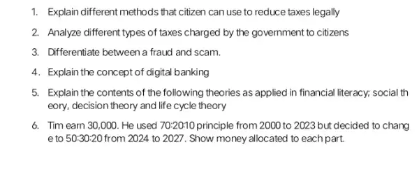 1. Explain different methods that citizen can use to reduce taxes legally
2. Analyze different types of taxes charged by the government to citizens
3. Differentiate between a fraud and scam.
4. Explain the concept of digital banking
5. Explain the contents of the following theories as applied in financial literacy; social th
eory, decision theory and life cycle theory
6. Tim earn 30 ,000. He used 70:20:10 principle from 2000 to 2023 but decided to chang
e to 50:30:20 from 2024 to 2027. Show money allocated to each part.