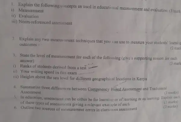 1. Explain the following concepts as used in educational measurement and evaluation: (3 mark
i) Measurement
ii) Evaluation
iii) Norm-referenced assessment
2. Explain any two measurement techniques that you can use to measure your students' learning
outcomes
(2 mark
3. State the level of measurement for each of the following (give a supporting reason for each
answer)
(3 mark
i) Ranks of students derived from a test
ii) Your writing speed in this exam __
iii) Heights above the sea level for different geographical locations in Kenya
4. Summarize three differences between Competency Based Assessment and Traditional
Assessment
(3 marks)
(3 marks)
5. In education, assessment can be either be for learning or of learning or as learning. Explain each
of these types of assessments giving a relevant example of each
(2 marks)
6. Outline two sources of measurement errors in classroom assessment