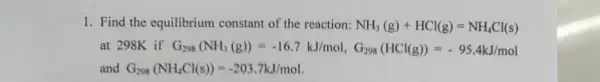 1. Find the equilibrium constant of the reaction: NH_(3)(g)+HCl(g)=NH_(4)Cl(s)
at 298K if G_(298)(NH_(3)(g))=-16.7kJ/mol,C_(298)(HCl(g))=-95.4kJ/mol
and G_(298)(NH_(4)Cl(s))=-203.7kJ/mol