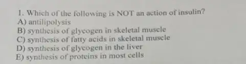 1. Which of the following is NOT an action of insulin?
A) antilipolysis
B) synthesis of glycogen in skeletal muscle
C) synthesis of fatty acids in skeletal muscle
D) synthesis of glycogen in the liver
E) synthesis of proteins in most cells