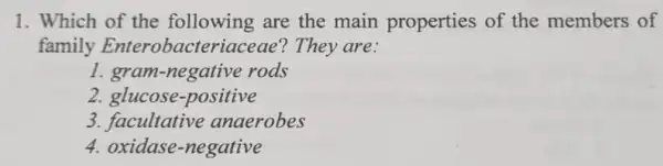 1. Which of the following are the main properties of the members of
family Enterobacteriaceae?They are:
1. gram -negative rods
2. glucose.positive
3. facultative anaerobes
4. oxidase -negative