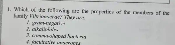 1. Which of the following are the properties of the members of the
family Vibrionaceae ? They are:
gram-negative
2.alkaliphiles
3 . comma-shaped bacteria
4 anaerobes