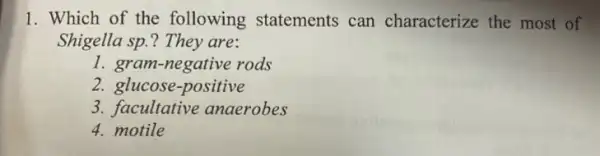 1. Which of the following statements can characterize the most of
Shigella sp.? They are:
1. gram-negative rods
2. glucose-positive
3. facultative anaerobes
4. motile