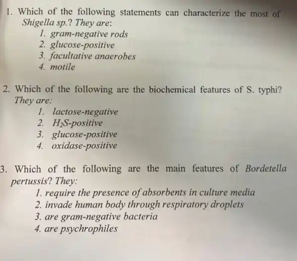 1. Which of the following statements can characterize the most of
Shigella sp.? They are:
1. gram-negative rods
2. glucose-positive
3. facultative anaerobes
4. motile
2. Which of the following are the biochemical features of S. typhi?
They are:
1. lactose-negative
H_(2)S-positive
3. glucose-positive
4. oxidase-positive
3. Which of the following are the main features of Bordetella
pertussis? They:
1. require the presence of absorbents in culture media
2. invade human body through respiratory droplets
3. are bacteria
4. are psychrophiles