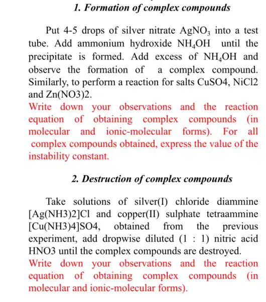 1. Formation of complex compounds
Put 4-5 drops of silver nitrate AgNO_(3) into a test
tube. Add ammonium hydroxide NH_(4)OH until the
precipitate is formed. Add excess of NH_(4)OH and
observe the formation of a complex compound.
Similarly, to perform a reaction for salts CuSO4, NiCl2
and Zn(NO3)2
Write down your observations and the reaction
equation of obtaining complex compounds (in
molecular and ionic-molecula : forms). For all
complex compounds obtained, express the value of the
instability constant.
2. Destruction of complex compounds
Take solutions of silver (I) chloride diammine
[Ag(NH3)2]Cl and copper (II) sulphate tetraammine
[Cu(NH3)4]SO4 . obtained from the previous
experiment, add dropwise diluted (1:1) nitric acid
HNO3 until the complex compounds are destroyed.
Write down your observations and the reaction
equation of obtaining complex compounds (in
molecular and ionic-molecular forms).