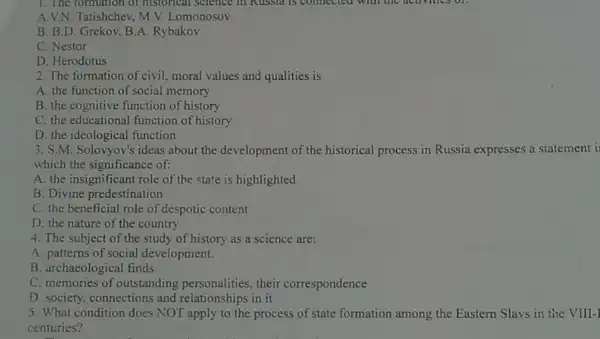 1. The formation of historical science in Kussia is connected with the acuvines on
A.V.N. Tatishchev, M.V.Lomonosov
B. B.D. Grekov.B.A. Rybakov
C. Nestor
D. Herodotus
2. The formation of civil, moral values and qualities is
A. the function of social memory
B. the cognitive function of history
C. the educational function of history
D. the ideological function
3. S.M. Solovyov's ideas about the development of the historical process in Russia expresses a statement i
which the significance of:
A. the insignificant role of the state is highlighted
B. Divine predestination
C. the beneficial role of despotic content
D. the nature of the country
4. The subject of the study of history as a science are:
A. patterns of social development.
B. archaeological finds
C. memories of outstanding personalities their correspondence
D. society, connections and relationships in it
5. What condition does NOT apply to the process of state formation among the Eastern Slavs in the VIII-]
centuries?