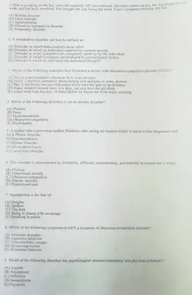 1. Fran was sitting on the bus when she suddenly felt overwhelmed. Her heart started racing, her legs began to feel
weak, and her body trembled She thought she was losing Fran's symptoms indicate she has
(B) Panic disorder
(A) Bipolar disorder
(C) Schizophrenia
(D) Obsessive-compulsive disorder
(E) Personality disorder
2. A somatoform disorder can best be defined as:
(A) Disorder in which hallucinations occur often
(B) Disorderin which an individual ex extreme anxiety
(C) Disorder in which symptoms are completely made up by the individual
(D) Disorder in which symptoms are produced by psychological factors
(E) Disorder in which an individual has delusional thoughts
3. Which of the following examples best illustrates a person with obsessive -compulsive disorder (OCD)"
(A) Steven hyperventilates whenever he is in an elevator.
(B) Shelly complain constantly about feeling sick and goes to many doctors.
(C) Bari is extremely anxious and panics every time she gets on an airplane.
(D) Blake wanders around town in a daze, not sure how she got there.
(E) Adam must lock his door 10 times before he leaves for work every morning.
4. Which of the following disorders is not an anxiety disorder?
(A) Phobias
(B) Panic
(D) Obsessive-compulsive
(C) Hypochondriasis
(E) Psychopathy
5. A soldier who experiences sudden blindness after seeing his buddies killed in battle is best diagnosed with
A) A Phobic Disorder
B) Hypochondriasis
C) Bipolar Disorder
D) Dissociative Fugue
E) Conversion Disorder
6. This disorder is characterized by imitability, difficulty concentrating, and inability to control one's worry.
(A)Phobias
(B) Generalized anxiety
(C) Obsessive-compulsive
(D) Bipolar disorder
(E) Hypochondriasis
Agoraphobia is the fear of:
(A) Heights
(B) Spiders
(C) The dark
(D) Being in places with no escape
(E) Speaking in public
8. Which of the following symptoms is NOT a symptom of obsessive-compulsive disorder?
(A) Irrational thoughts
(B) Impulsive behavior
(C) Uncontrollable images
(D) Severe depression
(E) Ritualized behuvior
9. Which of the following disorders has psychological stressors translating into physical symptoms?
(A)Anxiety
(B) Adjustment
(C)Affective
(D) Somatoform
(E)Psychotic