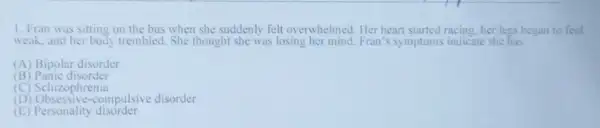 1. Fran was sitting on the bus when she suddenly felt overwhelmed . Her heart started racing, her legs began to feel
weak, and her body trembled. She thought she was losing her mind. Fran s symptoms indicate she has.
(A) Bipolar disorder
(B Panic disorder
(C) Schizophrenia
1 compulsive disorder
(E) Personality disorder