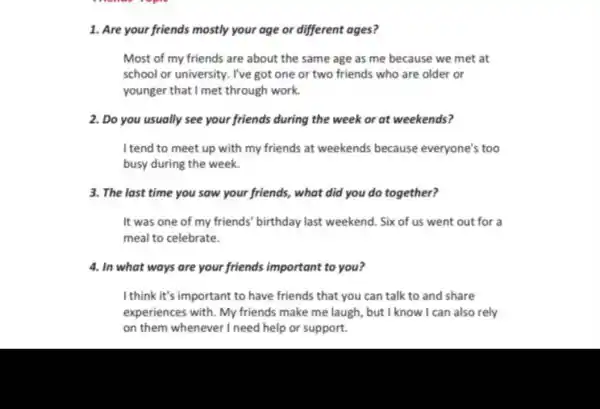 1. Are your friends mostly your age or different ages?
Most of my friends are about the same age as me because we met at
school or university. I've got one or two friends who are older or
younger that I met through work.
2. Do you usually see your friends during the week or at weekends?
I tend to meet up with my friends at weekends because everyone's too
busy during the week.
3. The last time you saw your friends,, what did you do together?
It was one of my friends' birthday last weekend. Six of us went out for a
meal to celebrate.
4. In what ways are your friends important to you?
I think it's important to have friends that you can talk to and share
experiences with. My friends make me laugh but I know I can also rely
on them whenever I need help or support.