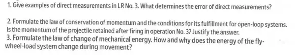 1. Give examples of direct measurements in LR No.3 .What determines the error of direct measurements?
2. Formulate the law of conservation of momentum and the conditions for its fulfillment for open-loop systems.
Is the momentum of the projectile retained after firing in operation No 3? Justify the answer.
3. Formulate the law of change of mechanical energy. How and why does the energy of the fly-
wheel-load system change during movement?