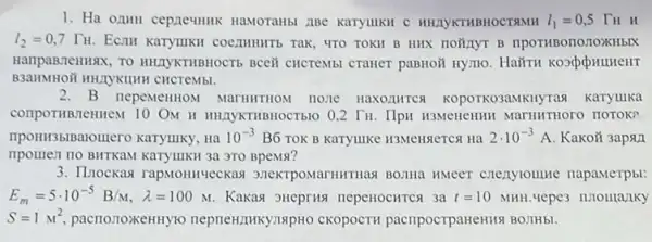 1. Ha ozuH cepneumik HaMOTaHbi 21Be Karyiuku C HHAYKTHBHOCTAMH l_(1)=0,5 TH H
l_(2)=0,7Gamma _(H) ECMI Karyunkn coemumrs Tak, 4TO TOKH B HHX HOMAYT B
HanpaBTeHHAX, TO HHAYKTHBHOCT6 BCCH CHCTEMBI CTaHeT paBHOH HYMO. Hairu kosputument
CHCTPMbI.
2.B nepeMeHHOM MarHHTHOM none HAXO,IIMTCA KOPOTKO3AMKHy Tag KaTyllika
compormentennew 10 ON H HIAYKTHBHOCTb10 0,2 Tu. Ilpu H3MeneHHH MarHHTHOTO HOTOK?
II3blBalomero karyuky, Ha 10^-3 B6 TOK B Karyuke H3MeHReTCA Ha 2cdot 10^-3A Kakoã 3apan
npomen no BITTKAM Karyimki 3a 3TO BpeMs?
3. IInockas rapMonnyeckas HMeer cnenylounte napaMeTpbl:
E_(m)=5cdot 10^-5B/M,lambda =100M Kakas sueprua nepenocHTCs 3a t=10 MHH. vepe3 nnoulaziky
S=1M^2 pacrionoxeHHyro neprew!IIKY,INPHO CKODOCTH pacripocrparteH1181 BO3IHbl.