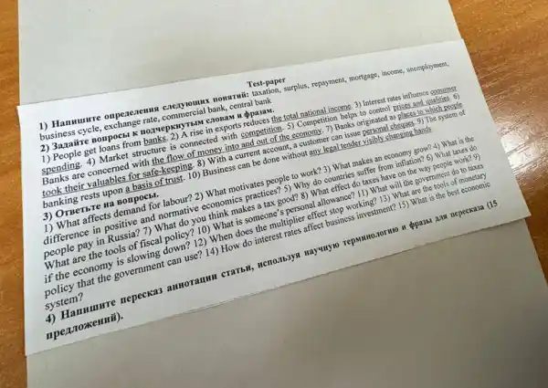 1) Hamunre onpeaerenna Conservations nowmmil: taxation, surplus repayment, mornage, income, unemployment,
business cycle, exchange rate,bank, central bank
Test-paper
2) 3azairre Bonpocbl K
1) People get loans from A rise in exports reduces the total national income 3) Interest rates influence consumer
spending. 4) Market structure is connected with competition. 5)Competition helps to control prices and qualities. 6)
Banks are concerned with the flow of money into and out of the economy. 7) Banks originated as places to which people
took their valuables for safe-keeping. 8) With a current account, a customer can issue personal cheques. 9) The system of
banking rests upon a basis of trust. 10)Business can be done without any legal tender visibly changing hands.
3) OTBeTbTe na Bonpocbl.
1) What affects demand for labour?2) What motivates people to work? 3) What makes an economy grow?4) What is the
difference in positive and normative economics practices? 5)Why do countries suffer from inflation? 6) What taxes do
people pay in Russia?7) What do you think makes a tax good? 8) What effect do taxes have on the way people work?9)
What are the tools of fiscal policy? 10)What is someone's personal allowance? 11) What will the government do to taxes
if the economy is slowing down? 12) When does the multiplier effect stop working? 13) What are the tools of monetary
policy that the government can use? 14) How do interest rates affect business investment? 15) What is the best economic
system?
4) Hanmunre nepeckas Hayunyo repsimozormo u ppass Ana nepeckasa (15