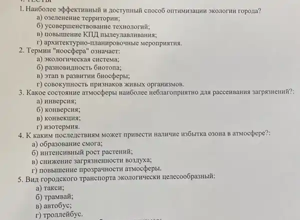 1. Han6onee ><peKTHBH5II H HOCTYTHH CHOCOO ONTHMH3aLLHH 3KO.TOTHH ropona?
a) O3eTTeneHHe TeppHropHII;
6) ycoBepureHCTBO BaHHe TeXHOJIOTHỮ;
IIbUTeyMaBJHBaHHSI;
r) apxHTeKTypHO -IIJIaHHPOBO4Hble MeponpHSTHS.
2. TepMHH "Hooc(pepa "o3Ha4aeT:
a) 3K0.TOTHYLeCKas CHCTEMa;
6) pa3HOBH/H OCT6 6HOTOHa;
B) 3TaIl B pa3BHTHH 6Hoccpepbl;
r) COBOKYTHOCTE IIpH3HaKOB >KHBbIX opraHH3MOB.
3. Kakoe cocrosHHe aTMoc(pepbi HaH6onee He6naronpHxTHO JUNG pacceHBaH18 3arp33HeHHH?
a) HHBepcHS;
6) KOHBepCHSI;
B) KOHBeKIIHSI;
r) H30TepMH%.
4. K KaKHM TIOCTICICTBMS M MOXKET TIPHBECTH HallHune H36bITKa 030Ha B aTMoccpepe?:
a) 06pa30BaHHe cMOra;
6) HHTCHCHBH5IN pOCT pacTeHHỮ;
B) CHHXKeHHe 3arpsisHeHHOCTH BO3ITyxa;
r) IIOBbIIIIeHHe mpo3pa*HOCTH aTMOC(pep5.
5. BHI ropozICKOTO Tpancriopra 3K0.IOTHUECKH Henecoo6pa3Hblii:
a) TaKCH;
6) TpaMBaã;
B)aBTo6yc;
r) Tpomneñ6yC.