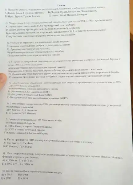 1). Hasosume cmpanal pesyabmame xomprusmos
A) Kurait, Kopes, Fepstanusi BbethaM;
B) Sinowas, Hezus, FOrocrassis . 4exocnoeakus:
5) Hpan. Typuw, Tpeums.Eruner:
1) Humos, Kurrain, Benrpwa bonrapus
1 yactb
2). To npocpavae COH.619832. Hpeonoxaza10C6:
A) ocymecrourrs consectmatic c CCCP munormpyeMisili noner na Mape;
b) cosnart cucremy npotwBopakemoii o6opoHis
B) cosnatb cucremy 3amunarouns CLIA or pakerilo - sizepHoro opyzkHx:
E) ocymecTBHT5 coBMecTHyl
3). 4ro 65170 HC xapakrepHo Ma HCOKOHCEPRATHBHISIX 103yHTOB:
agropintera ceMbH, UIKO.Ib.uepKBH;
5) oópauteme k narphorwe CKHM HYBCTBAM;
B) Tpebosanua pacumpenis
3aKOHHOCTH II nops,IK2.
4) C Rakun us ymsepaxedenuit omnocumentsno cmpawax Bocmowwoii Eeponal 8
Komue 1980-x-22. 86
A) Mewoxparriveckwe pesosinoum HOCH.IM MHPHBNG xapakTep;
Bacrowwoit Exponsi noGeanom B pesylbrare Boopyxemoro BOCCTaHHR:
Bocrounoil Esponbl Ge3 Boopywermoii 60p55bl
yHHYTOXKEHHEN mozeil
3). Mexcdywapodinble	40% 	npouseoocmea u 60% 
esponeficsoro Colosa;
b) Tparicisantiona:Ibitble kopnopatum (THK);
B) MexkaywapozHail Bankorristi (pona (MBD);
T) Mexaywapozmuli 6anx pekonorpykumu H passumu (MEPP)
6). C HMeHeM Kakoro H3 npessizenToe CIHIA CBN3AHO
A) P. Peirana B)
5) 11. Kentem D P. Hukcona
7). Boenno-nonwrwwecko& co103 HATO BKTHOMHI B ce68:
A) Crpanisi 3arrazHoik Emportisi;
b) ClllA, Kanaay i crpanbi 3anazHoii Esponsi;
B) CCCP 11 crpanbl Bocroquoi Esponsi;
D Crpansi 3anaznoik H
8). Kro H3 ripesunentor CLIIA CTOMERYACA C YTPOSOFI HMTHMMCHTA II nonan B OTCTaBKy:
A) Jix. Kaprep B) Ils c. Dopa
5) P. Hukcow; T) P. Peliran
9). Muen <espokomyyntrsma nonyweim pacrpocrparentie e
Esporibl:
A) B 1950-cm B) 8 1970-err
b) B 1960-err DB 1980-erT
10). Koraa Mingua n He3aBHCHMOCTh:
A) 8945
B) B 1946
b) 81947
T) B 1950