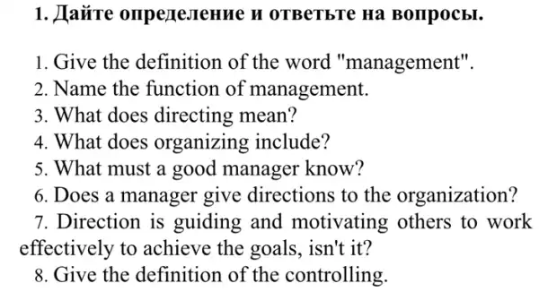 1. Havire omperesrenne n OTBeTbTe Ha Bompocbl.
1. Give the definition of the word "management".
2. Name the function of management.
3. What does directing mean?
4. What does organizing include?
5. What must a good manager know?
6. Does a manager give directions to the organization?
7. Direction is guiding and motivating others to work
effectively to achieve the goals , isn't it?
8. Give the definition of the controlling.