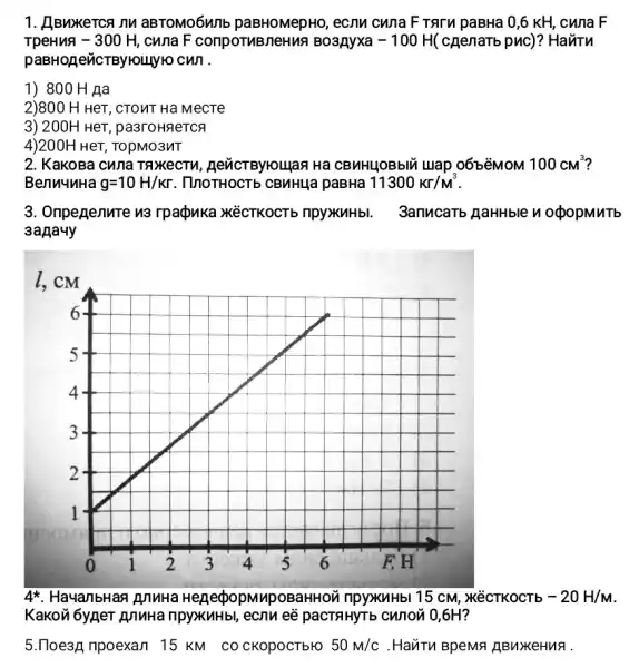 1. HBwxerca nu aBTOMO6WIIE ecnu cwna F TATM paBHa 0,6 KH, cwna . F
-300H cuna F conpornBneHN?Bo3Ayxa -100H (cnenaTb puc)? HaviTu
paBHOLICTBYHOLLYK cwi.
1) 800 H Ha
2)800 H HeT, CTOMT Ha MecTe
3) 200H HeT , pa3rounerca
4)200H HeT, TOpMO3NT
2. KaKoBa cuna TAXKeCTU CBMHLOBbIU Luap 06béMOM 100cm^3
BenuuuHa g=10H/Kr . ThoTHOCTb CBMHUG paBHa 11300Kr/M^3
3. Oripegenure n3 rpaçpuka XéCTKOCTb npyxuhbl. 3anucarb AaHHble n opopMuTb
3aAauy
4^ast  HayanbHan junuHa He RecpopMypoBaHHON npyxuHbl 15 cM,, M'éCTKOCTb -20H/M
Kakovi 6ygeT AnnHa ripyxuHbl, ecnu ee pacTRHYT b CWION 0,6H?
5.770e3A npoexan 15 KM CO CKOpOCTbHO 50m/c . Havi Tu BpeMa ABuYKeHuA.