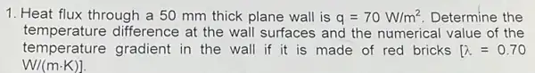 1. Heat flux through a 50 mm thick plane wall is q=70W/m^2 Determine the
temperature difference at the wall surfaces and the numerical value of the
temperature gradient in the wall if it is made of red bricks [lambda =0.70
W/(mcdot K)]