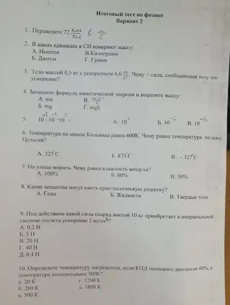 1. HepeBenure
72(komega L)/(zomega _(c))
MroroBblif Tect no QH3HKe
BapHaHT 2
2. B KaKHX enumunax B CM H3Mepstor Maccy:
A. HblOTOH
B.KHJorpaMM
b. JakoyM
T. TpaMM
3. Teno Maccoii 0,5 kr c yckopeHHeM 0,6(M)/(c^2) . Memy=chila, coo6uiatouras Tejly 3TO
yckopeHHe?
4. 3anHulHre dopMyny KHHeTHYeCKOH 3HeprHH H Bblpa3MTe Maccy:
A. ma
B. (mv^2)/(2)
b. mg
T. mgh
10^-8cdot 10^-3cdot 10^-=
5.
A.
10^6
b. 10^-6
B. 10
6. Temneparypa no ulkane KellbBHHa paBHa 600K Memy paBHa reMneparypa no tukar
Henbcusi?
A 327^circ C
b. 873C
B. -327^circ C
7. Ha yJIHIIe Mopoc . Memy paBHa BJazKHOCTH BO3,IIyxa?
A. 100% 
5. 80% 
B. 50% 
8. KaKHe BeluecTBa MOTYT pellleTKy?
A. Ta3bl
b. XKHLIKOCTH
B. TBep/Ible Tena
9. Iloz neücrBHeM Kakoit CHIIbI CHaps,I Maccoã 10 KY npHoōperaer B HHepuHalbHOH
CHCTeMe oTCyeTa yckopeHHe 2m/ce:?
A. 0,2 H
b. 5 H
B. 20 H
T. 40 H
11. 0.4 H
10. Oripenentre HarpeBare219, ecom KIII TennoBoro ABHratens 40% . a
Temmeparypa XO.11021HJIbHHKa 300K?
a. 20 K
r. 1200K
6. 280 K
11. 1800 K
B. 500 K