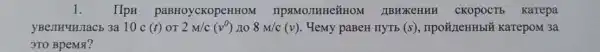 1. HpH paBHoycKopeHHOM IIPSIMOJIHHe'#HOM IIBHXKeHHH CKOPOCTS Karepa
yBenkuHJacb 3a 10 c (t) OT 2M/c(v^0) no 8M/c(v) . Hemy paBeH nyrb (s) , IIpO#IIeHHbI* KarepoM 3a
3TO BpeMst?