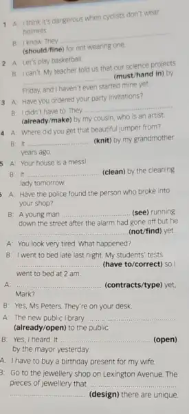 1 A: I think It's dangerous when cyclists don't wear
helmets
B: I know. They
__
(should/fine) for not wearing one
2 A: Let's play basketball.
B: I can't. My teacher told us that our science projects
__
(must/hand in) by
Friday, and I haven't even started mine yet.
3 A: Have you ordered your party invitations?
B: I didn't have to. They
__
(already/make) by my cousin, who is an artist.
4 A: Where did you get that beautiful jumper from?
B: It ... __ (knit) by my grandmother
years ago.
B: It __ (clean) by the cleaning
lady tomorrow.
5 A: Your house is a mess!
A: Have the police found the person who broke into
your shop?
B: A young man __ (see) running
down the street after the alarm had gone off but he
__ (not/find) yet.
A: You look very tired. What happened?
B: I went to bed late last night. My students' tests
__ (have to/correct) so I
went to bed at 2 am.
A: __ (contracts/type) yet,
Mark?
B: Yes, Ms Peters.They're on your desk.
A: The new public library __
(already/open) to the public
B: Yes, I heard . It __ ........ (open)
by the mayor yesterday.
A: I have to buy a birthday present for my wife.
3: Go to the jewellery shop on Lexington Avenue. The
pieces of jewellery that __
__ (design) there are unique.