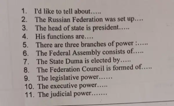 1. I'd like to tell about __
2. The Russian Federation was set up.... __
3. The head of state is president __
4. His functions are __
5. There are three branches of power __
6. The Federal Assembly consists of __
7. The State Duma is elected by __
8. The Federatior Council is formed of __
9. The legislative power __
10. The executive power __
11. The judicial power __